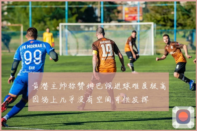 黄潜主帅称赞姆巴佩进球难度极高因场上几乎没有空间可供发挥
