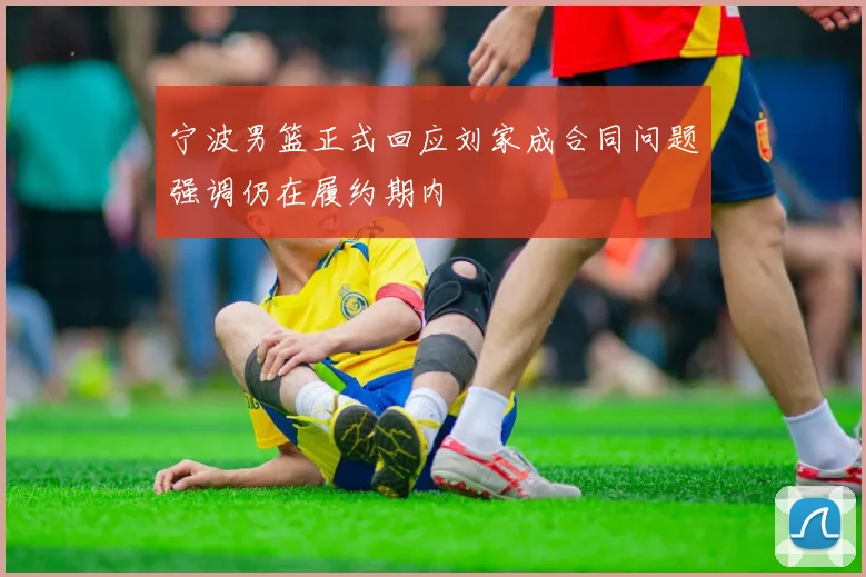 宁波男篮正式回应刘家成合同问题强调仍在履约期内