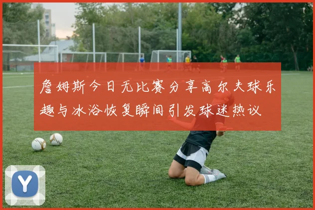 詹姆斯今日无比赛分享高尔夫球乐趣与冰浴恢复瞬间引发球迷热议