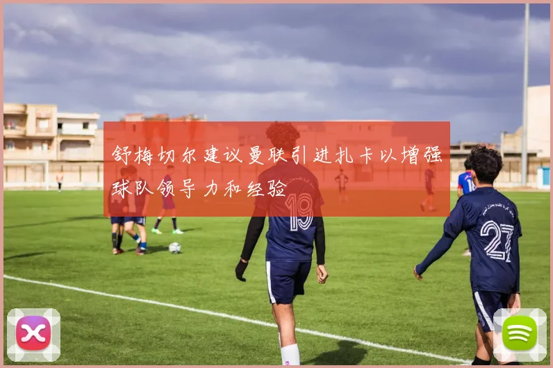 舒梅切尔建议曼联引进扎卡以增强球队领导力和经验