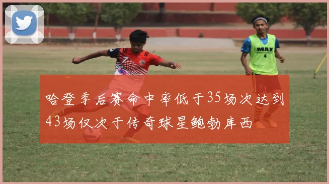 哈登季后赛命中率低于35场次达到43场仅次于传奇球星鲍勃库西
