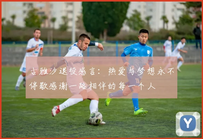 古雅沙退役感言：热爱与梦想永不停歇感谢一路相伴的每一个人